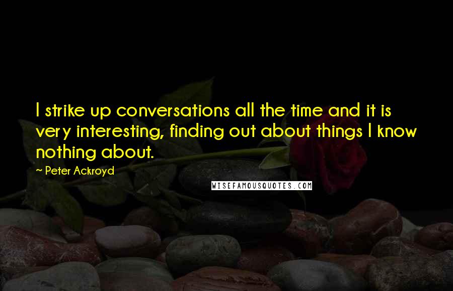 Peter Ackroyd Quotes: I strike up conversations all the time and it is very interesting, finding out about things I know nothing about.