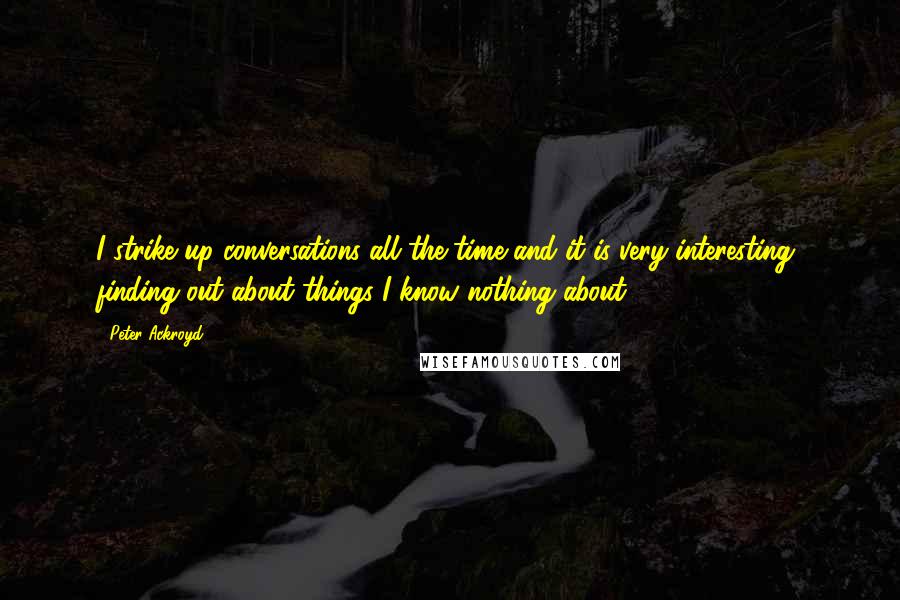 Peter Ackroyd Quotes: I strike up conversations all the time and it is very interesting, finding out about things I know nothing about.