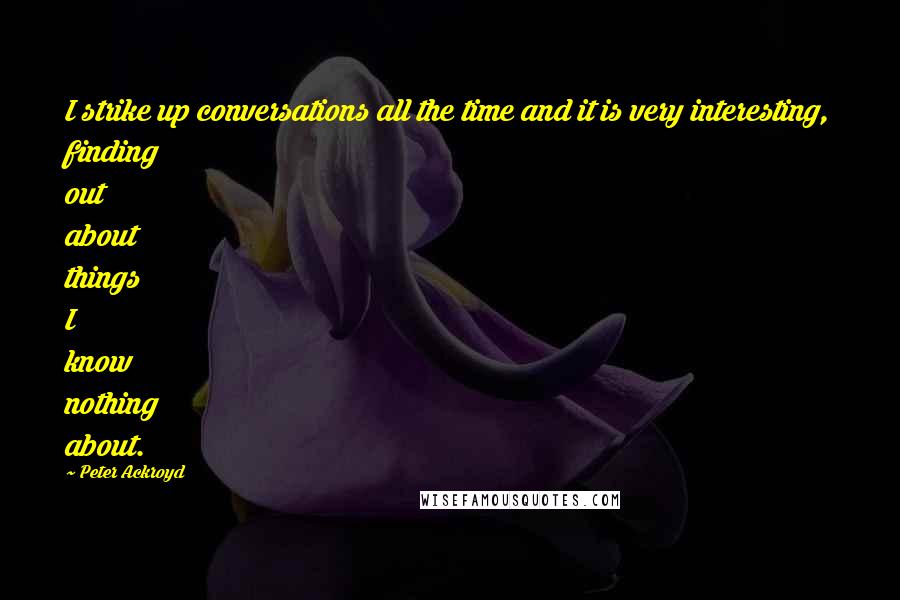 Peter Ackroyd Quotes: I strike up conversations all the time and it is very interesting, finding out about things I know nothing about.