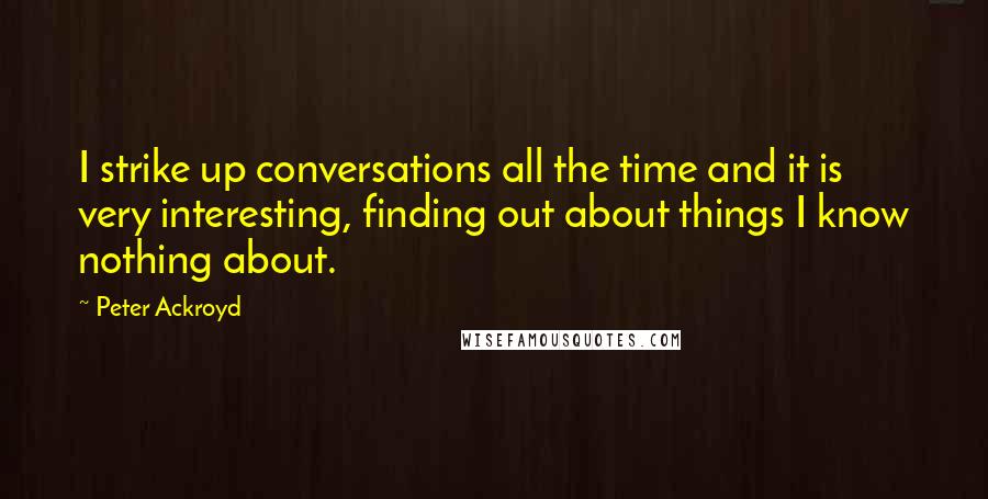 Peter Ackroyd Quotes: I strike up conversations all the time and it is very interesting, finding out about things I know nothing about.