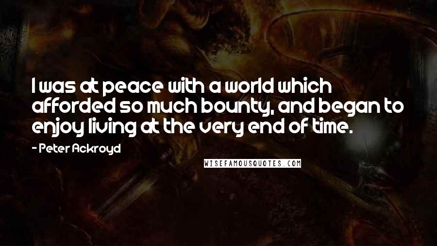 Peter Ackroyd Quotes: I was at peace with a world which afforded so much bounty, and began to enjoy living at the very end of time.