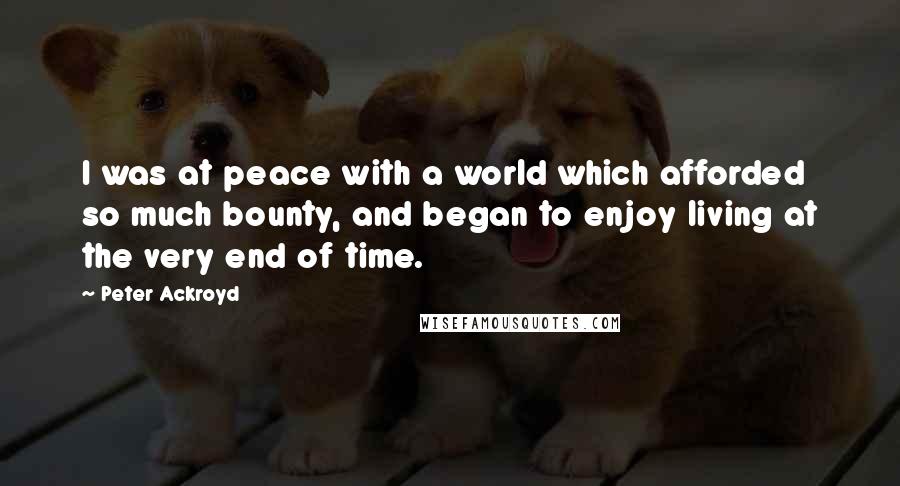 Peter Ackroyd Quotes: I was at peace with a world which afforded so much bounty, and began to enjoy living at the very end of time.