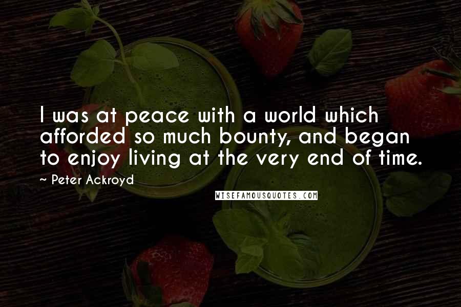 Peter Ackroyd Quotes: I was at peace with a world which afforded so much bounty, and began to enjoy living at the very end of time.