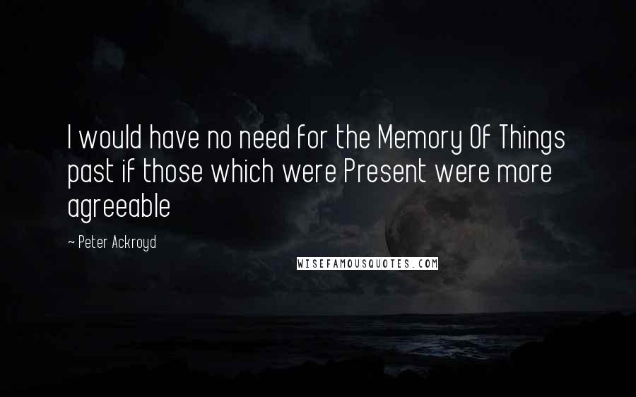 Peter Ackroyd Quotes: I would have no need for the Memory Of Things past if those which were Present were more agreeable