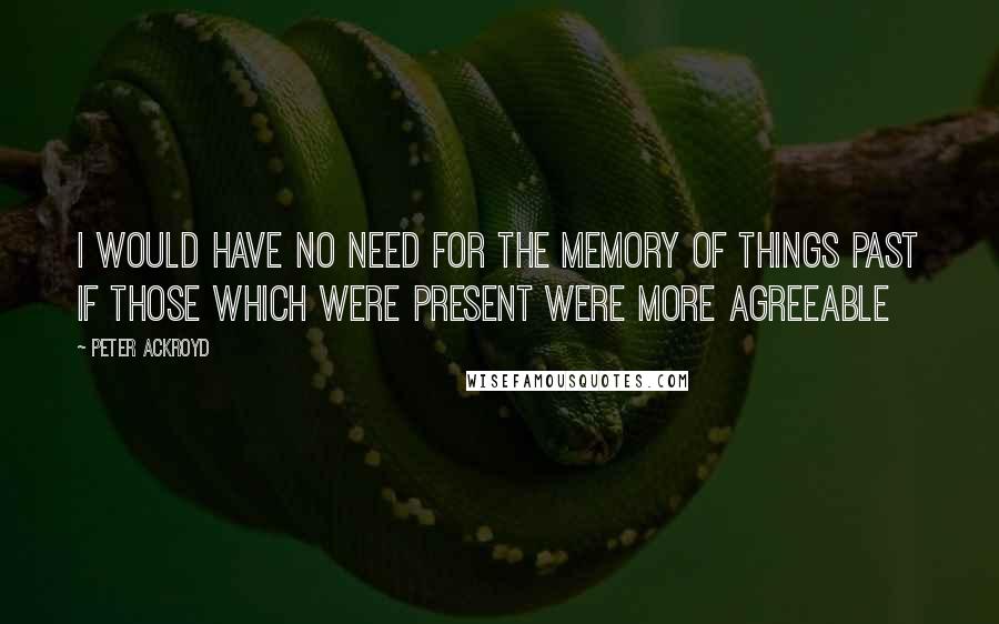 Peter Ackroyd Quotes: I would have no need for the Memory Of Things past if those which were Present were more agreeable