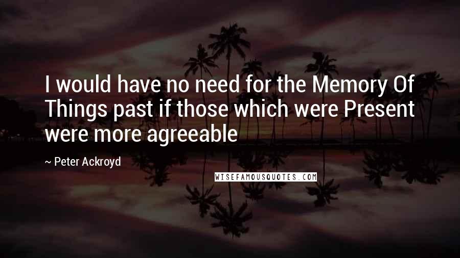 Peter Ackroyd Quotes: I would have no need for the Memory Of Things past if those which were Present were more agreeable