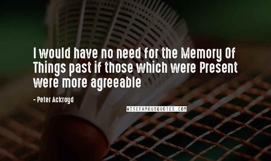 Peter Ackroyd Quotes: I would have no need for the Memory Of Things past if those which were Present were more agreeable