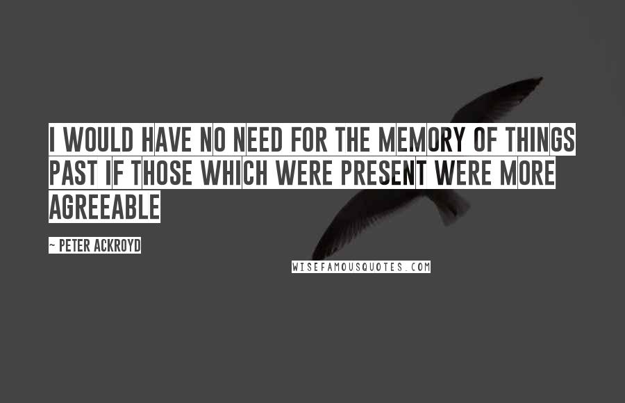 Peter Ackroyd Quotes: I would have no need for the Memory Of Things past if those which were Present were more agreeable