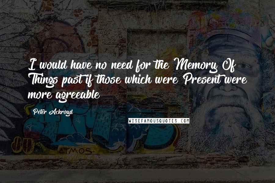 Peter Ackroyd Quotes: I would have no need for the Memory Of Things past if those which were Present were more agreeable