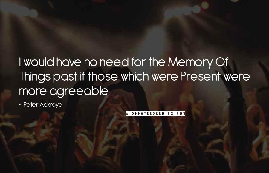 Peter Ackroyd Quotes: I would have no need for the Memory Of Things past if those which were Present were more agreeable