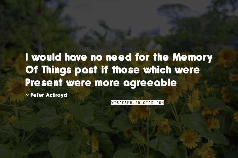 Peter Ackroyd Quotes: I would have no need for the Memory Of Things past if those which were Present were more agreeable