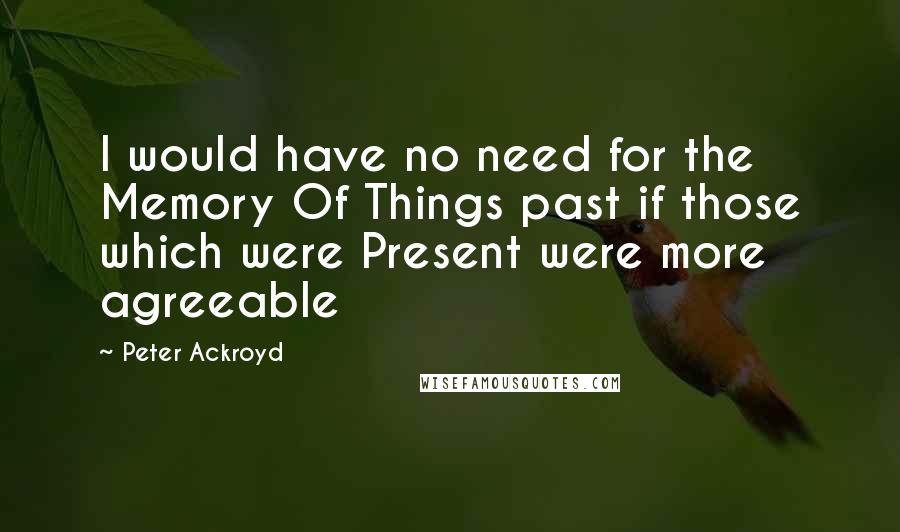 Peter Ackroyd Quotes: I would have no need for the Memory Of Things past if those which were Present were more agreeable