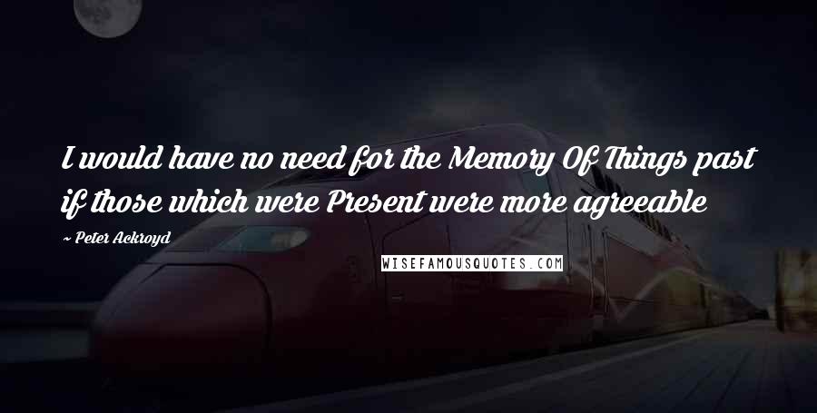 Peter Ackroyd Quotes: I would have no need for the Memory Of Things past if those which were Present were more agreeable