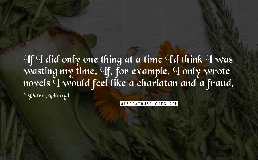 Peter Ackroyd Quotes: If I did only one thing at a time I'd think I was wasting my time. If, for example, I only wrote novels I would feel like a charlatan and a fraud.