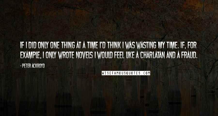 Peter Ackroyd Quotes: If I did only one thing at a time I'd think I was wasting my time. If, for example, I only wrote novels I would feel like a charlatan and a fraud.