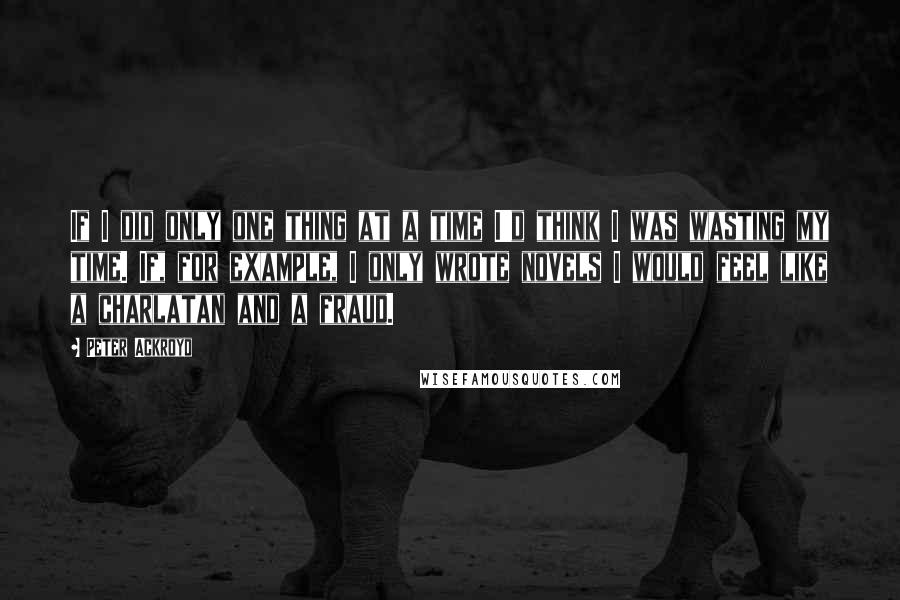 Peter Ackroyd Quotes: If I did only one thing at a time I'd think I was wasting my time. If, for example, I only wrote novels I would feel like a charlatan and a fraud.