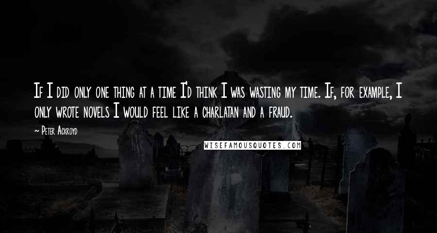 Peter Ackroyd Quotes: If I did only one thing at a time I'd think I was wasting my time. If, for example, I only wrote novels I would feel like a charlatan and a fraud.