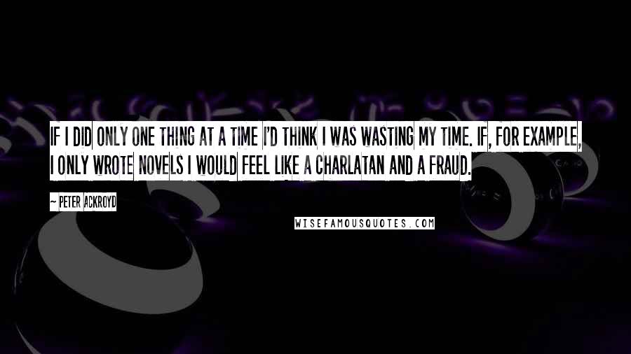 Peter Ackroyd Quotes: If I did only one thing at a time I'd think I was wasting my time. If, for example, I only wrote novels I would feel like a charlatan and a fraud.