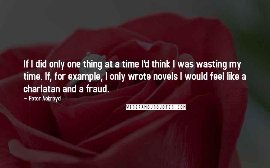 Peter Ackroyd Quotes: If I did only one thing at a time I'd think I was wasting my time. If, for example, I only wrote novels I would feel like a charlatan and a fraud.