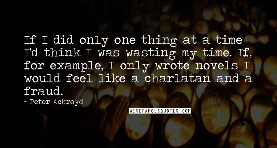 Peter Ackroyd Quotes: If I did only one thing at a time I'd think I was wasting my time. If, for example, I only wrote novels I would feel like a charlatan and a fraud.