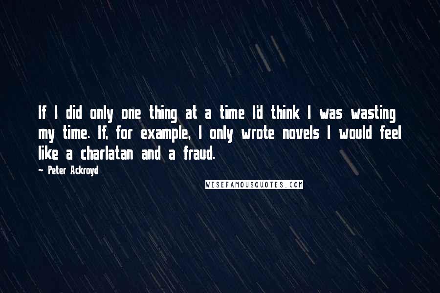 Peter Ackroyd Quotes: If I did only one thing at a time I'd think I was wasting my time. If, for example, I only wrote novels I would feel like a charlatan and a fraud.