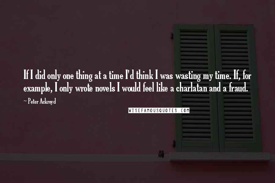 Peter Ackroyd Quotes: If I did only one thing at a time I'd think I was wasting my time. If, for example, I only wrote novels I would feel like a charlatan and a fraud.