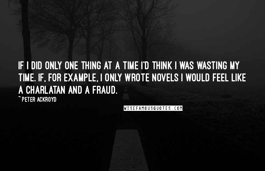 Peter Ackroyd Quotes: If I did only one thing at a time I'd think I was wasting my time. If, for example, I only wrote novels I would feel like a charlatan and a fraud.