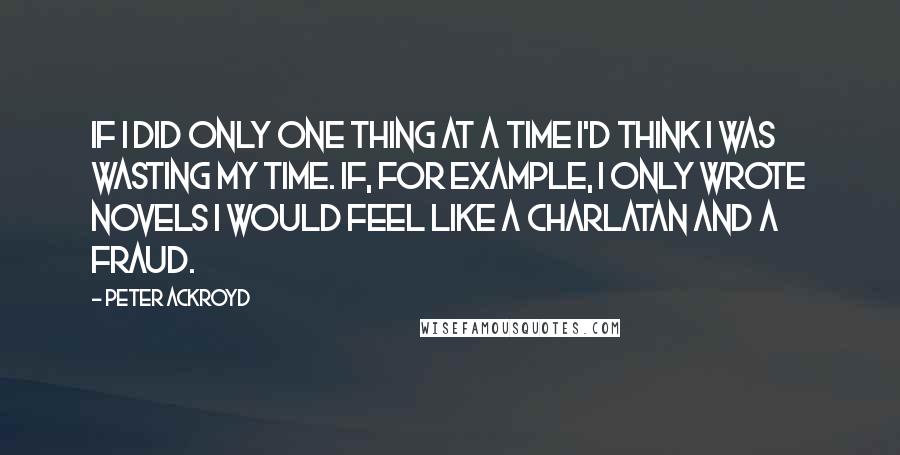 Peter Ackroyd Quotes: If I did only one thing at a time I'd think I was wasting my time. If, for example, I only wrote novels I would feel like a charlatan and a fraud.