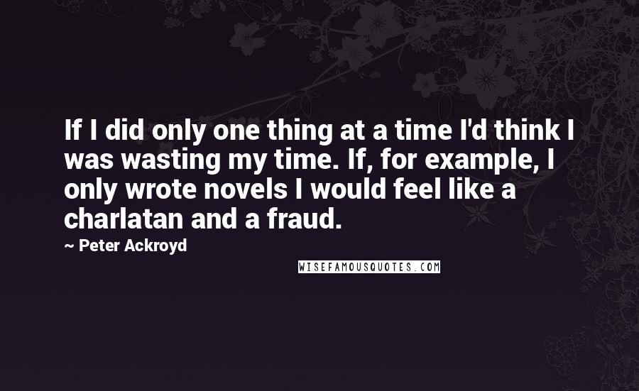 Peter Ackroyd Quotes: If I did only one thing at a time I'd think I was wasting my time. If, for example, I only wrote novels I would feel like a charlatan and a fraud.