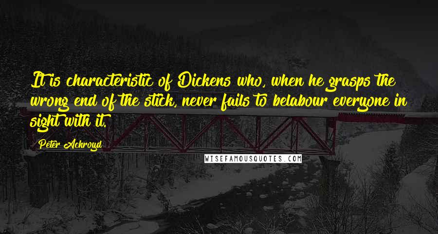 Peter Ackroyd Quotes: It is characteristic of Dickens who, when he grasps the wrong end of the stick, never fails to belabour everyone in sight with it.