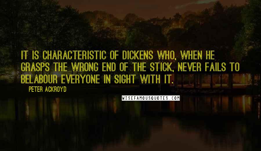 Peter Ackroyd Quotes: It is characteristic of Dickens who, when he grasps the wrong end of the stick, never fails to belabour everyone in sight with it.