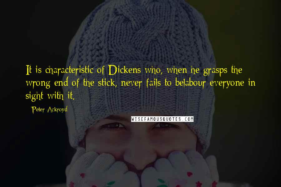 Peter Ackroyd Quotes: It is characteristic of Dickens who, when he grasps the wrong end of the stick, never fails to belabour everyone in sight with it.