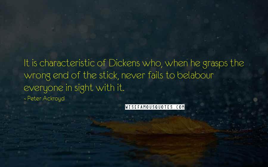 Peter Ackroyd Quotes: It is characteristic of Dickens who, when he grasps the wrong end of the stick, never fails to belabour everyone in sight with it.