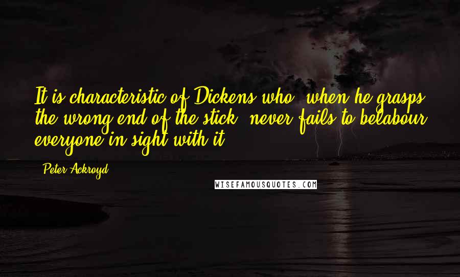 Peter Ackroyd Quotes: It is characteristic of Dickens who, when he grasps the wrong end of the stick, never fails to belabour everyone in sight with it.