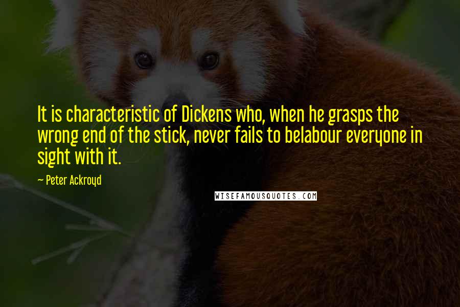 Peter Ackroyd Quotes: It is characteristic of Dickens who, when he grasps the wrong end of the stick, never fails to belabour everyone in sight with it.