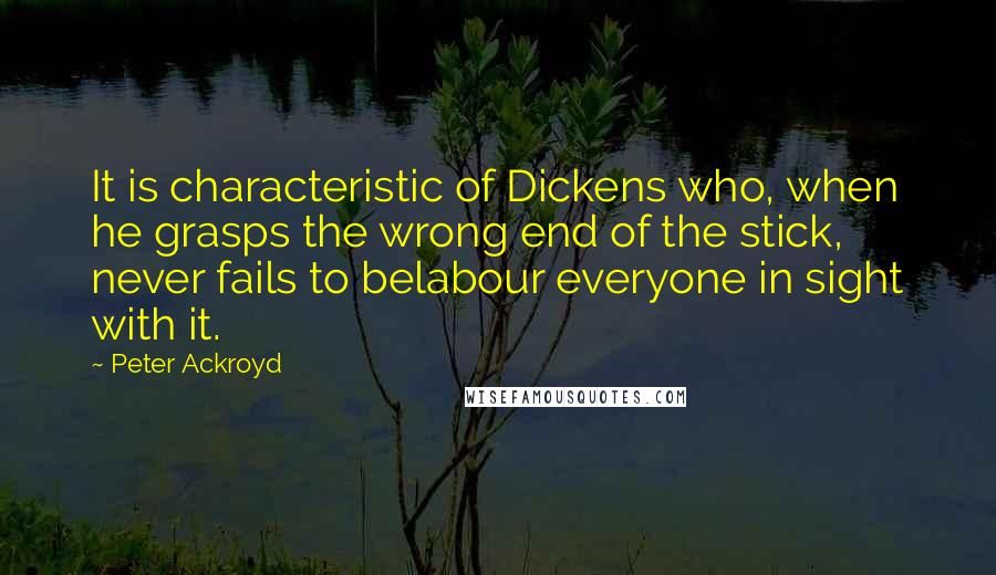 Peter Ackroyd Quotes: It is characteristic of Dickens who, when he grasps the wrong end of the stick, never fails to belabour everyone in sight with it.