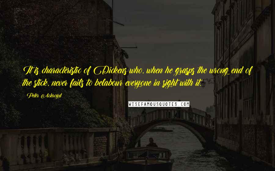Peter Ackroyd Quotes: It is characteristic of Dickens who, when he grasps the wrong end of the stick, never fails to belabour everyone in sight with it.
