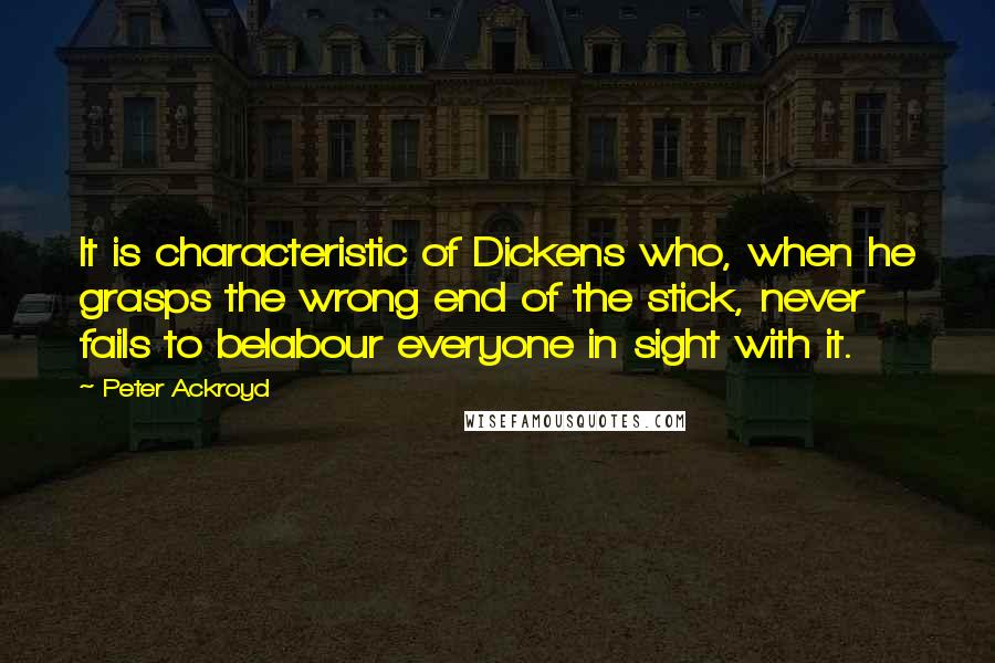Peter Ackroyd Quotes: It is characteristic of Dickens who, when he grasps the wrong end of the stick, never fails to belabour everyone in sight with it.