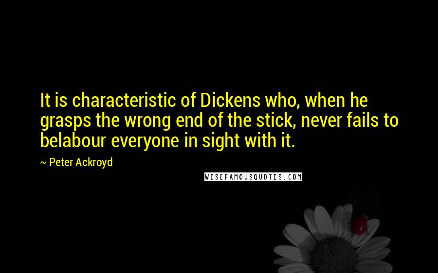 Peter Ackroyd Quotes: It is characteristic of Dickens who, when he grasps the wrong end of the stick, never fails to belabour everyone in sight with it.