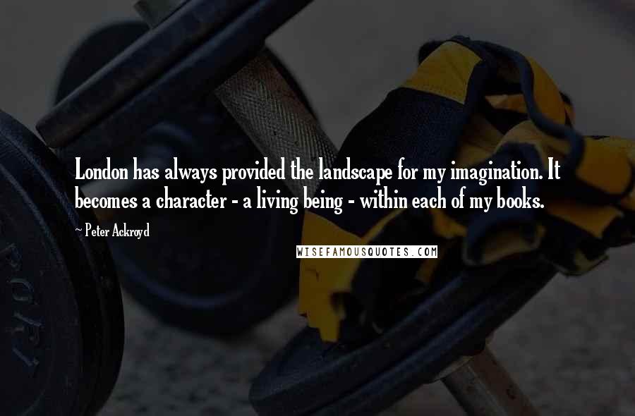 Peter Ackroyd Quotes: London has always provided the landscape for my imagination. It becomes a character - a living being - within each of my books.