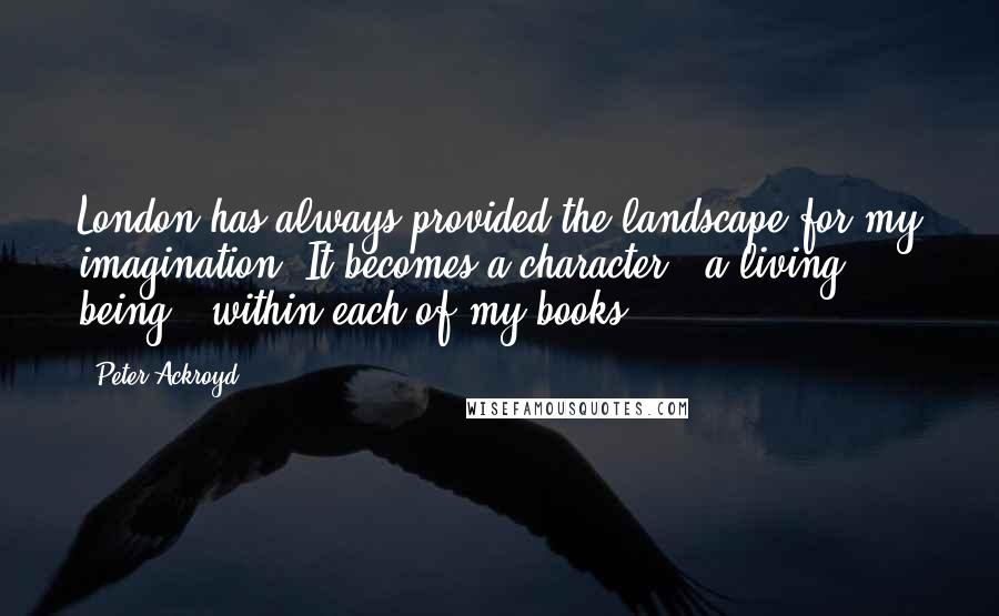 Peter Ackroyd Quotes: London has always provided the landscape for my imagination. It becomes a character - a living being - within each of my books.