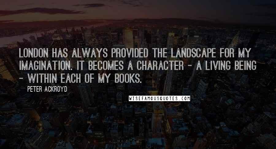 Peter Ackroyd Quotes: London has always provided the landscape for my imagination. It becomes a character - a living being - within each of my books.