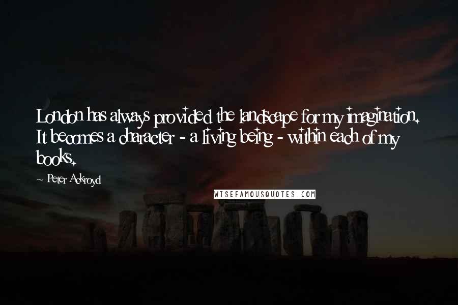 Peter Ackroyd Quotes: London has always provided the landscape for my imagination. It becomes a character - a living being - within each of my books.