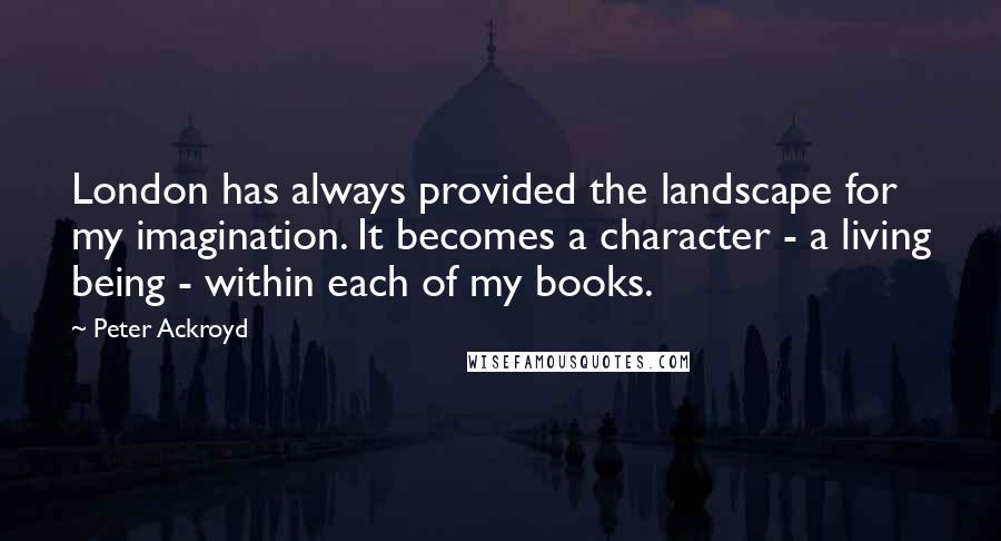 Peter Ackroyd Quotes: London has always provided the landscape for my imagination. It becomes a character - a living being - within each of my books.