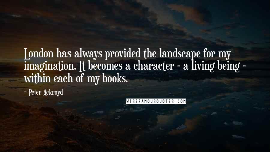 Peter Ackroyd Quotes: London has always provided the landscape for my imagination. It becomes a character - a living being - within each of my books.