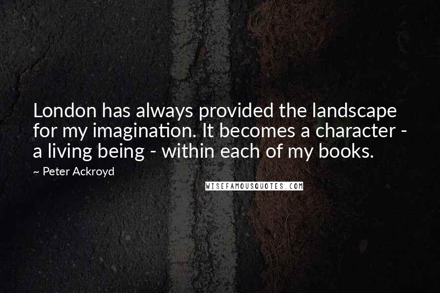 Peter Ackroyd Quotes: London has always provided the landscape for my imagination. It becomes a character - a living being - within each of my books.