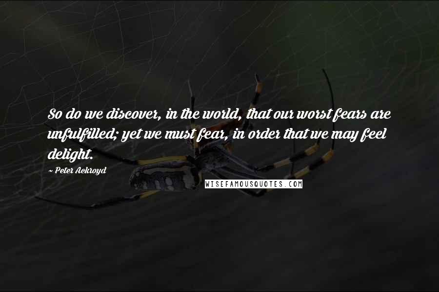 Peter Ackroyd Quotes: So do we discover, in the world, that our worst fears are unfulfilled; yet we must fear, in order that we may feel delight.