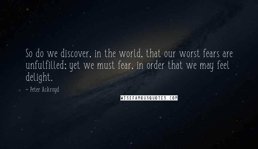 Peter Ackroyd Quotes: So do we discover, in the world, that our worst fears are unfulfilled; yet we must fear, in order that we may feel delight.