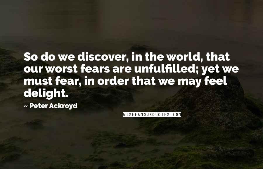 Peter Ackroyd Quotes: So do we discover, in the world, that our worst fears are unfulfilled; yet we must fear, in order that we may feel delight.