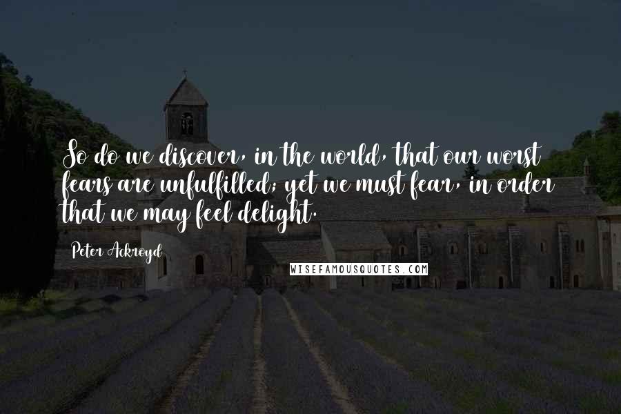 Peter Ackroyd Quotes: So do we discover, in the world, that our worst fears are unfulfilled; yet we must fear, in order that we may feel delight.